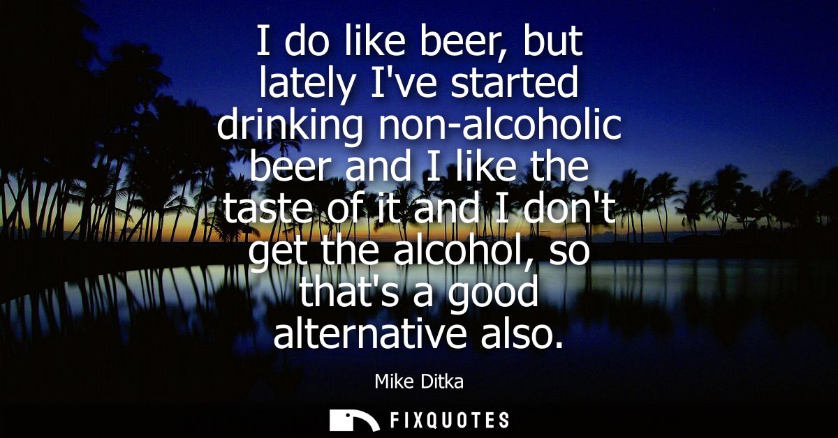 I do like beer, but lately Ive started drinking non-alcoholic beer and I like the taste of it and I dont get the alcohol