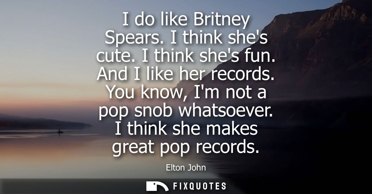 I do like Britney Spears. I think shes cute. I think shes fun. And I like her records. You know, Im not a pop snob whats