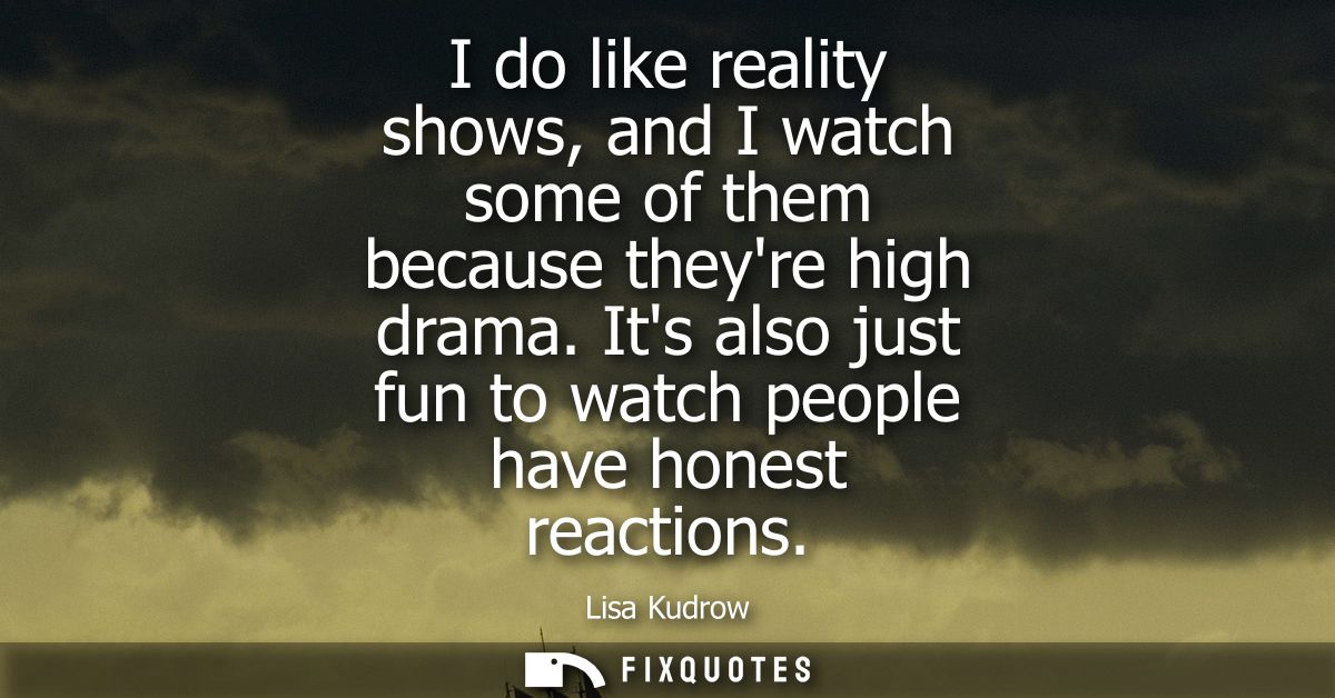 I do like reality shows, and I watch some of them because theyre high drama. Its also just fun to watch people have hone