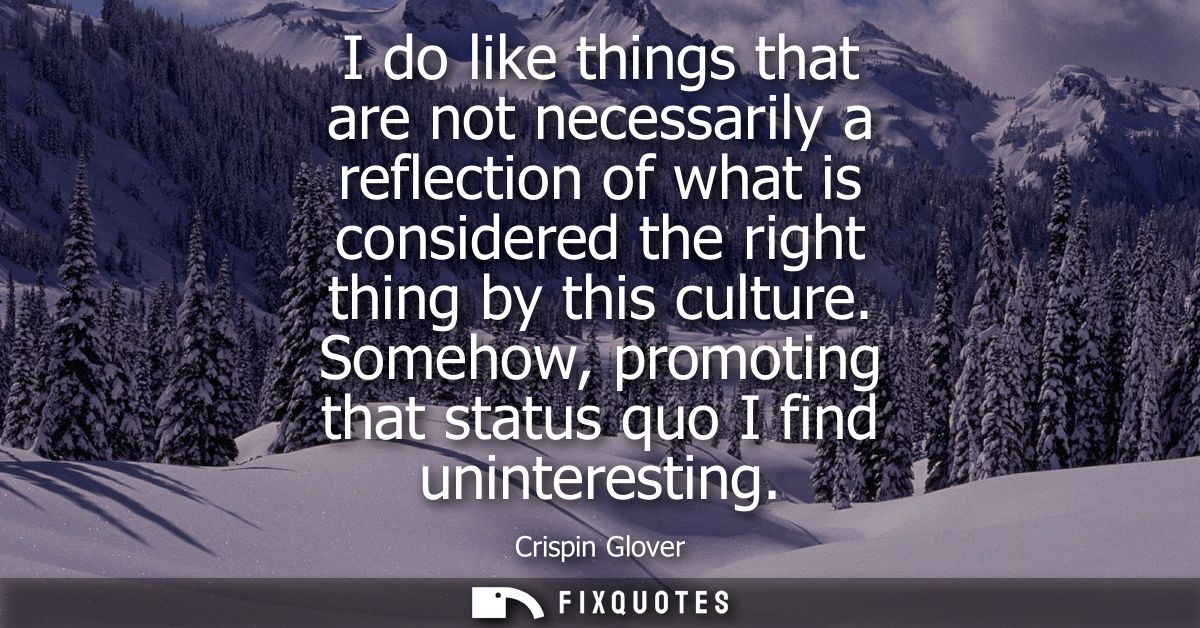 I do like things that are not necessarily a reflection of what is considered the right thing by this culture.