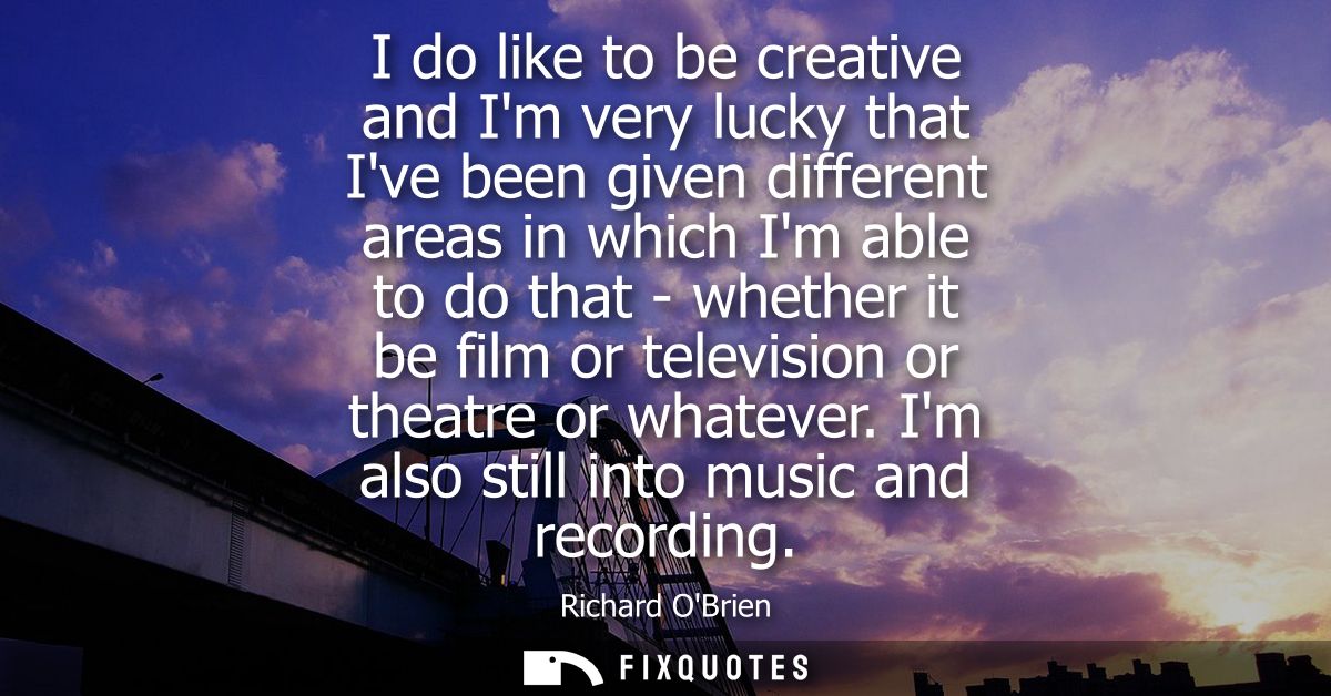 I do like to be creative and Im very lucky that Ive been given different areas in which Im able to do that - whether it 