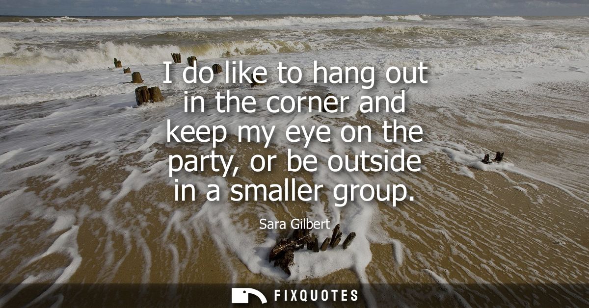 I do like to hang out in the corner and keep my eye on the party, or be outside in a smaller group
