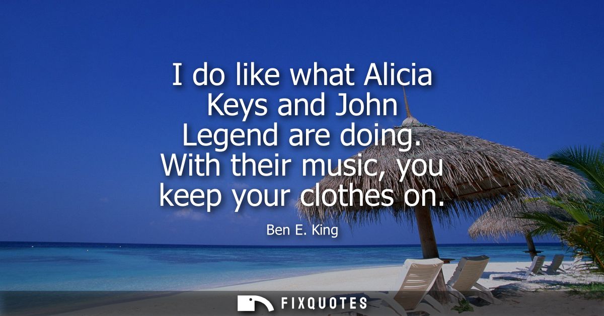 I do like what Alicia Keys and John Legend are doing. With their music, you keep your clothes on