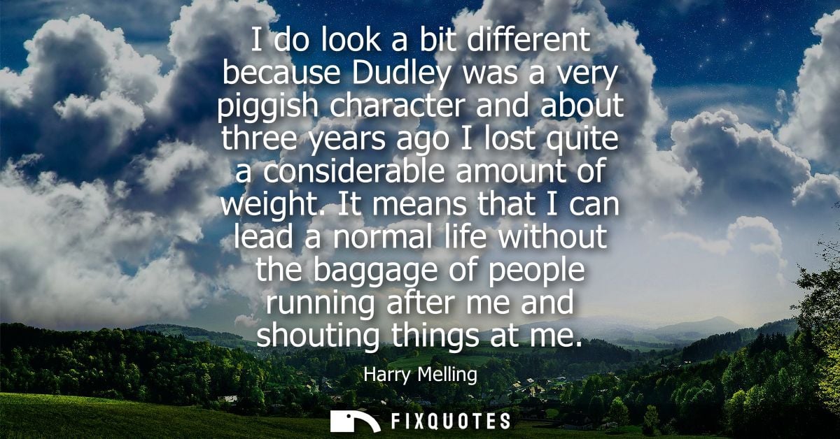 I do look a bit different because Dudley was a very piggish character and about three years ago I lost quite a considera