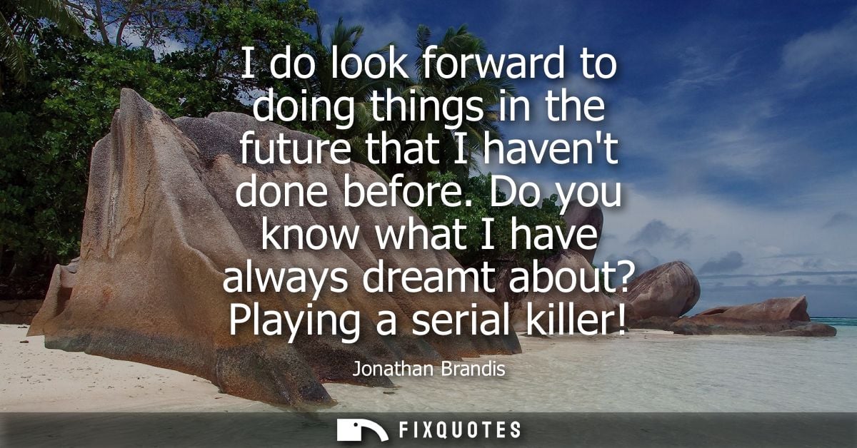 I do look forward to doing things in the future that I havent done before. Do you know what I have always dreamt about? 