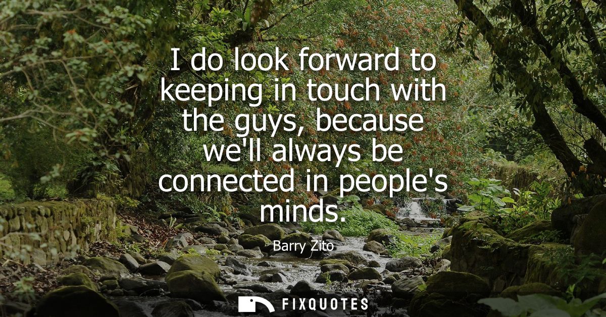I do look forward to keeping in touch with the guys, because well always be connected in peoples minds