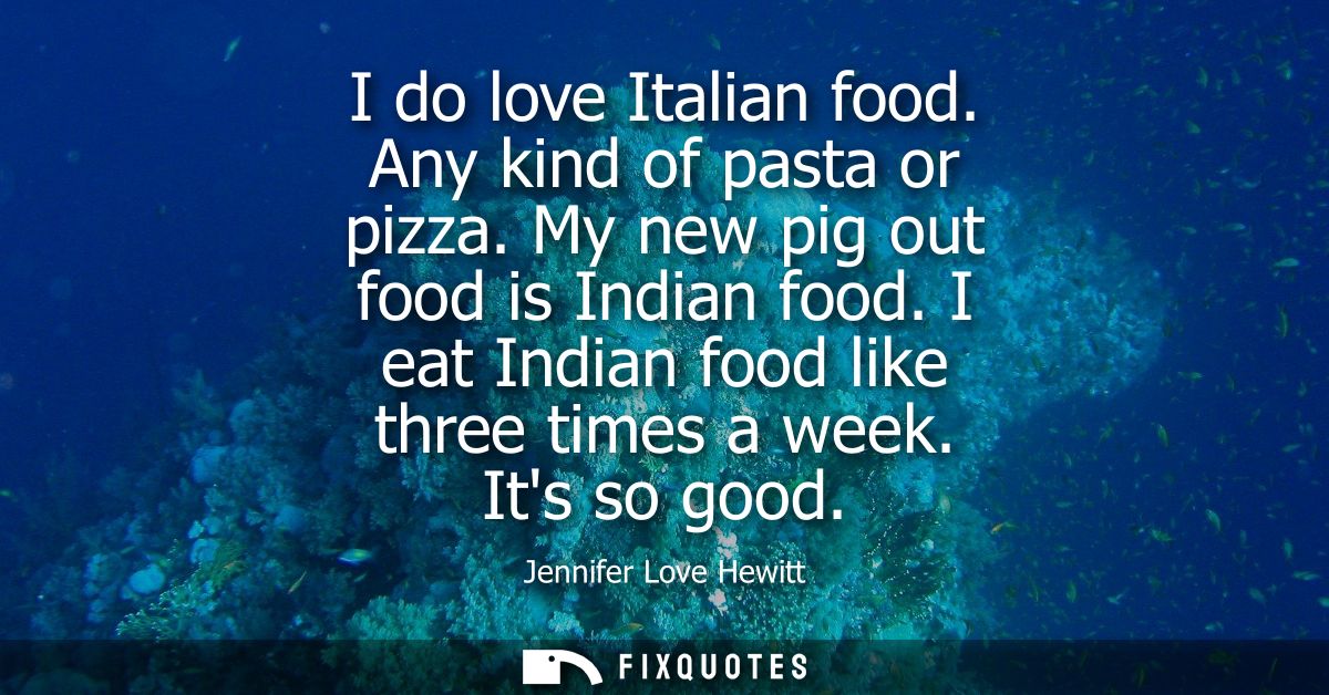 I do love Italian food. Any kind of pasta or pizza. My new pig out food is Indian food. I eat Indian food like three tim