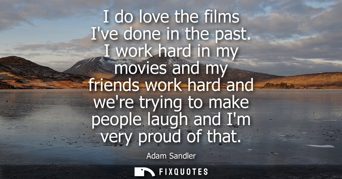 I do love the films Ive done in the past. I work hard in my movies and my friends work hard and were trying to make peop