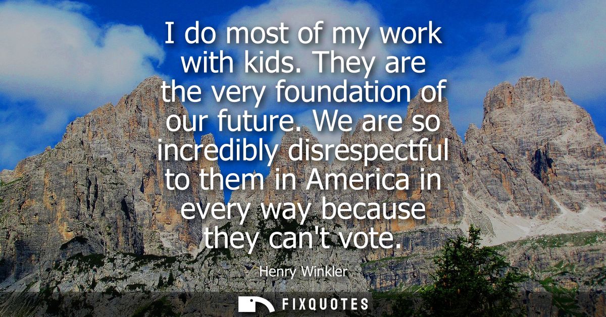 I do most of my work with kids. They are the very foundation of our future. We are so incredibly disrespectful to them i