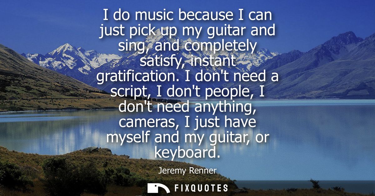 I do music because I can just pick up my guitar and sing, and completely satisfy, instant gratification.