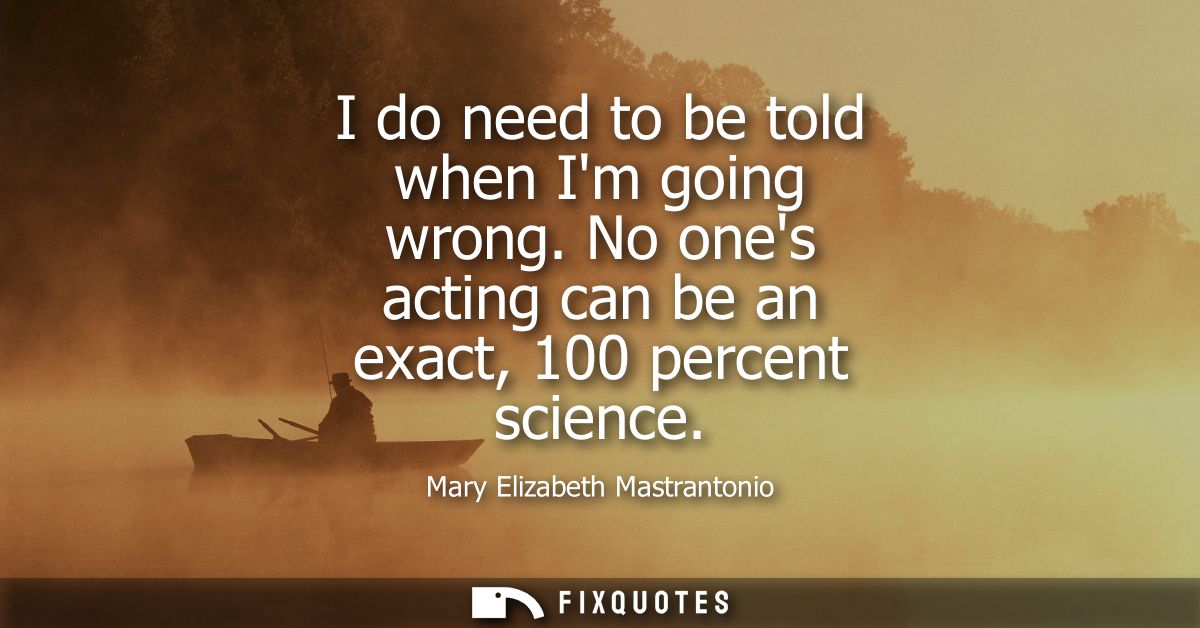 I do need to be told when Im going wrong. No ones acting can be an exact, 100 percent science