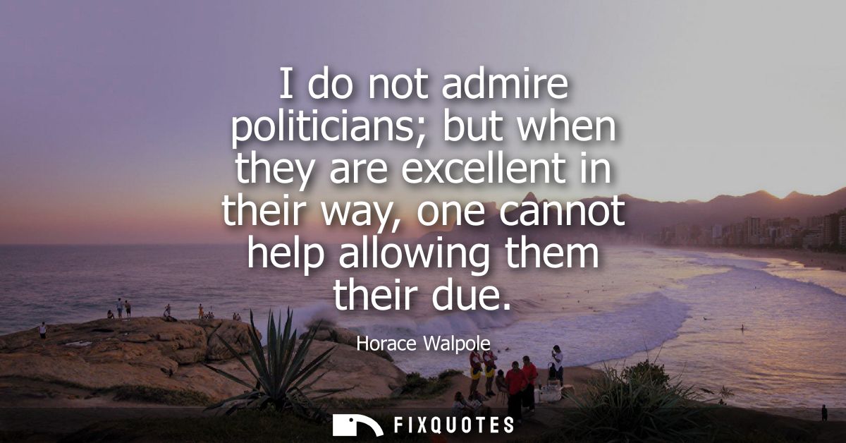 I do not admire politicians but when they are excellent in their way, one cannot help allowing them their due