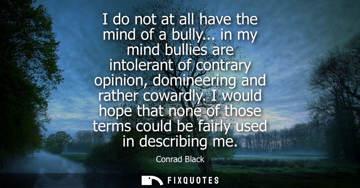 I do not at all have the mind of a bully... in my mind bullies are intolerant of contrary opinion, domineering and rathe