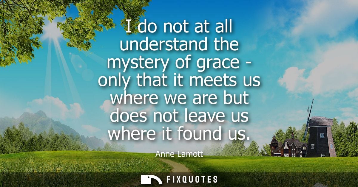 I do not at all understand the mystery of grace - only that it meets us where we are but does not leave us where it foun