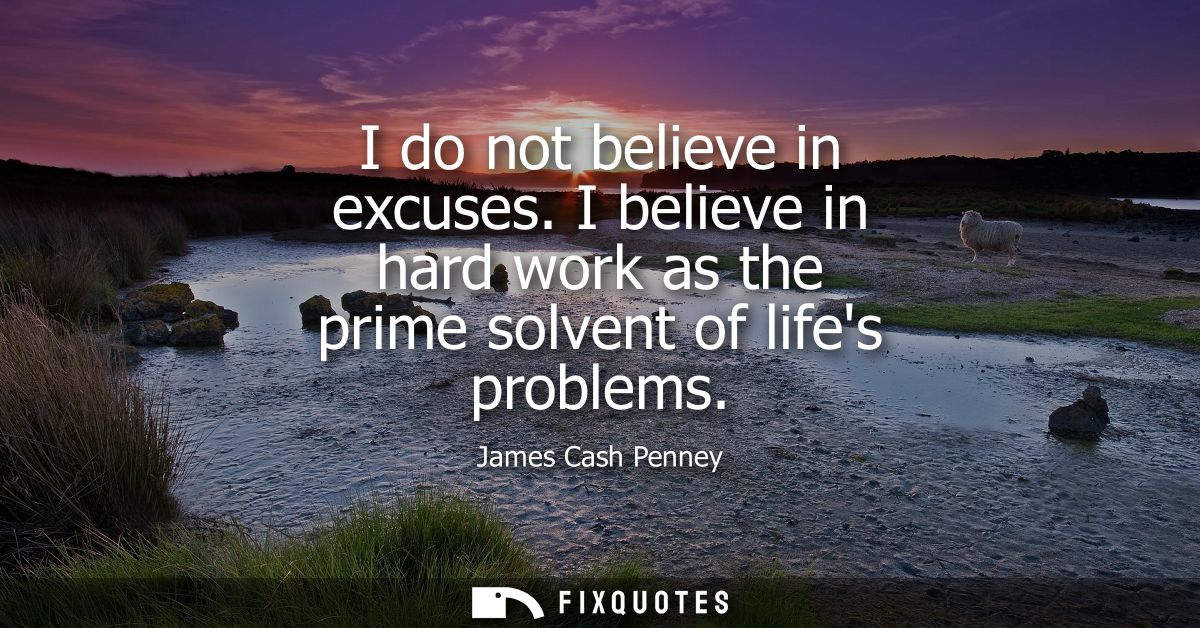 I do not believe in excuses. I believe in hard work as the prime solvent of lifes problems