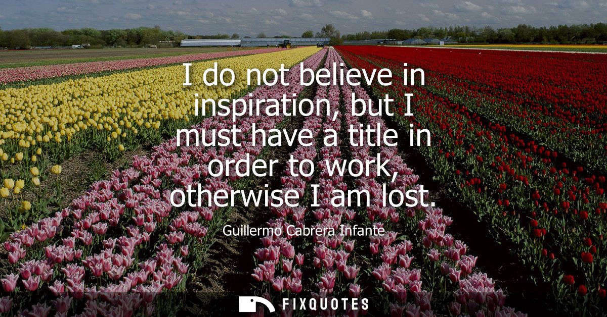 I do not believe in inspiration, but I must have a title in order to work, otherwise I am lost