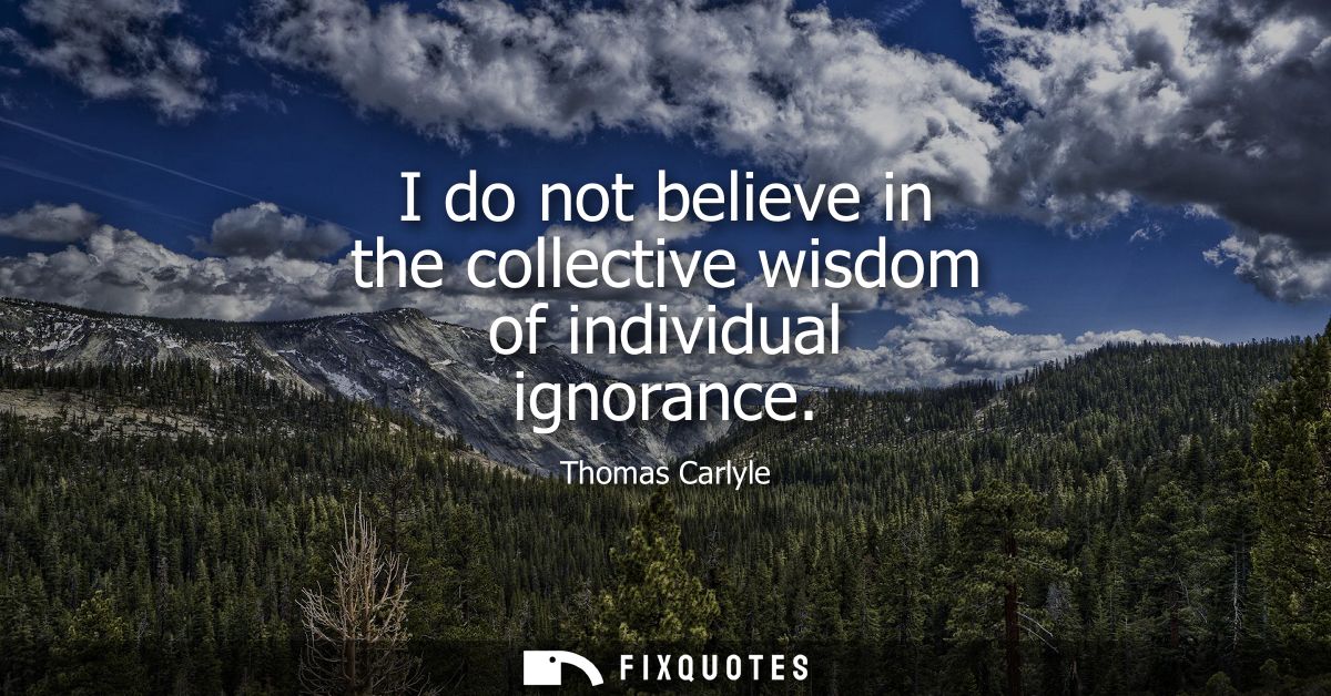 I do not believe in the collective wisdom of individual ignorance