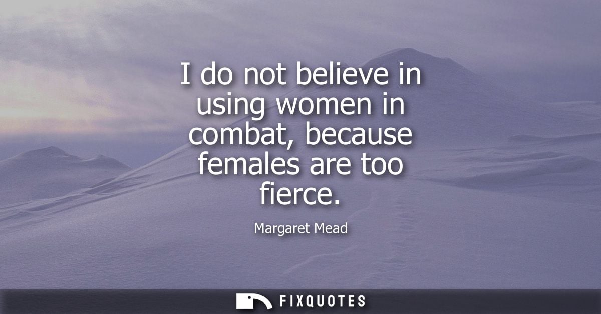 I do not believe in using women in combat, because females are too fierce