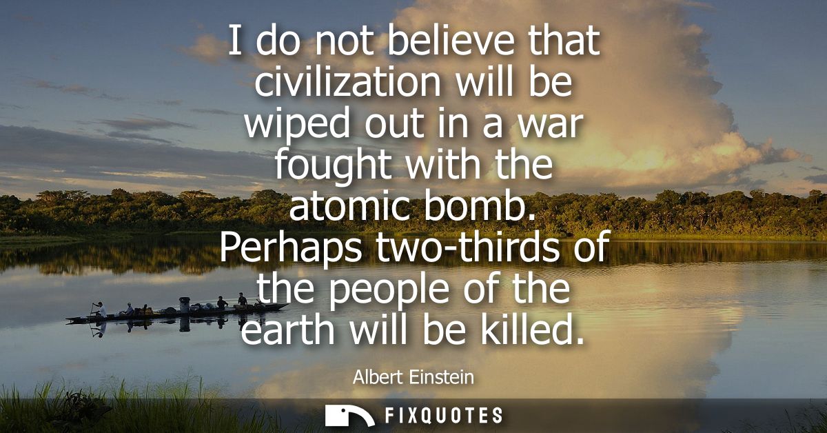 I do not believe that civilization will be wiped out in a war fought with the atomic bomb. Perhaps two-thirds of the peo