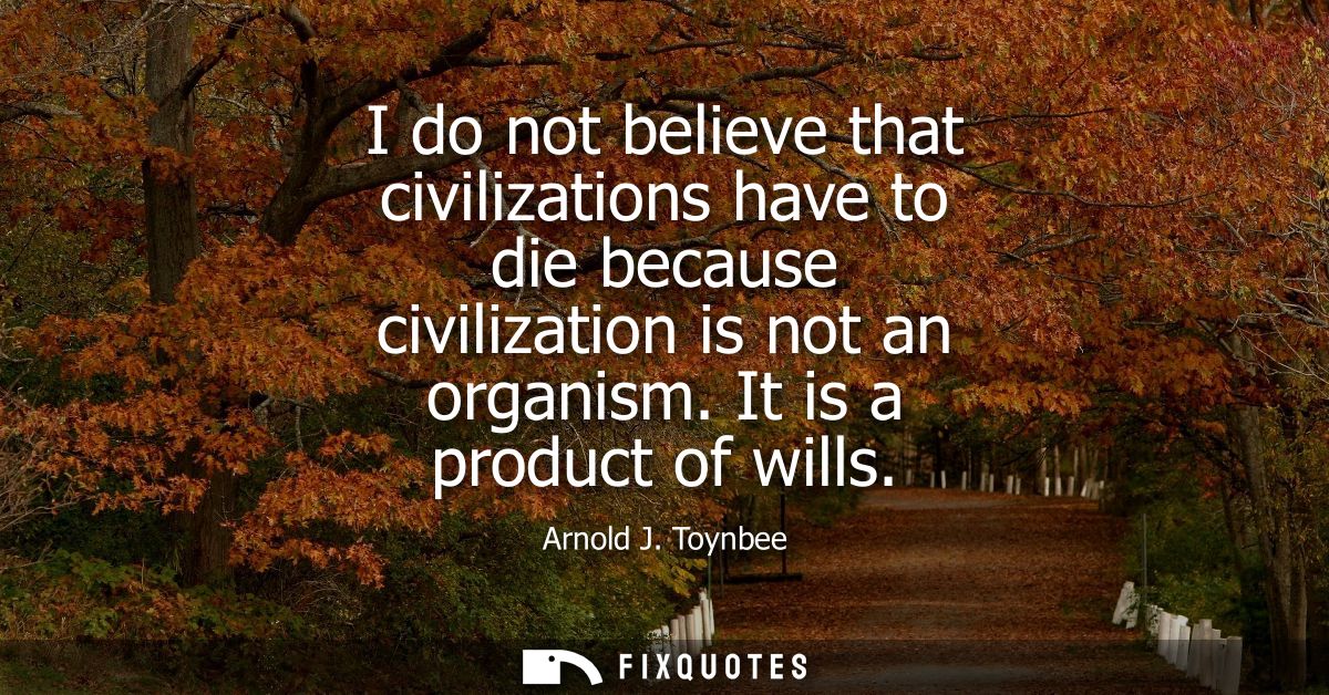 I do not believe that civilizations have to die because civilization is not an organism. It is a product of wills