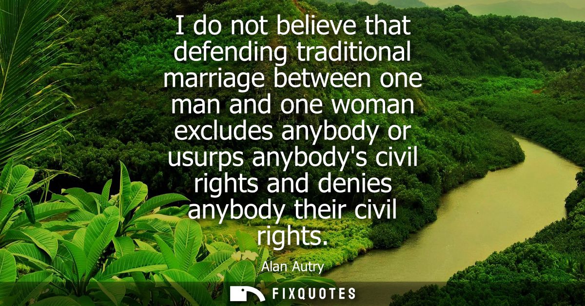 I do not believe that defending traditional marriage between one man and one woman excludes anybody or usurps anybodys c