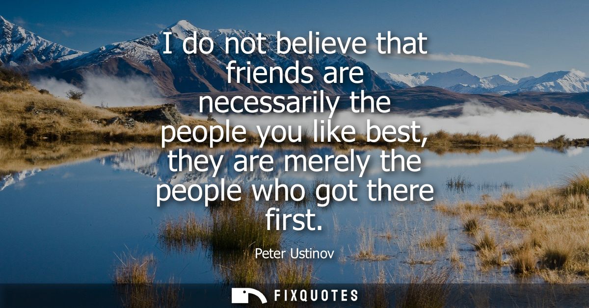 I do not believe that friends are necessarily the people you like best, they are merely the people who got there first