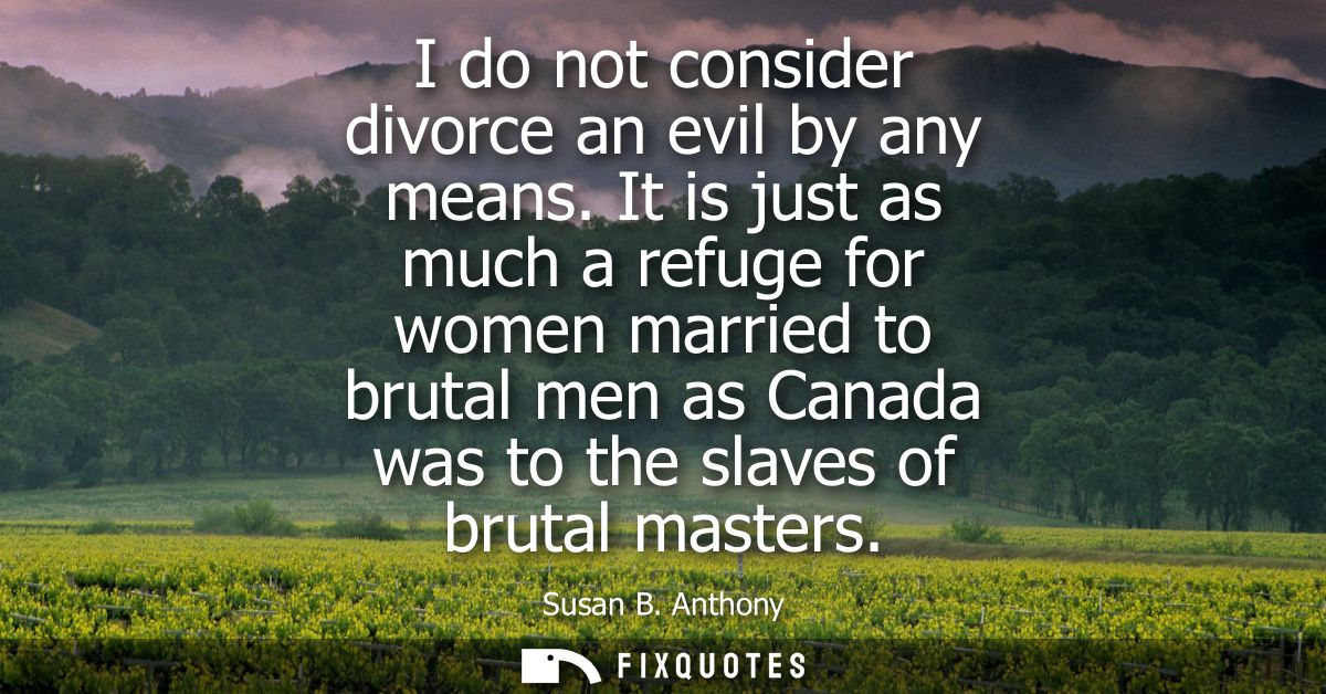 I do not consider divorce an evil by any means. It is just as much a refuge for women married to brutal men as Canada wa