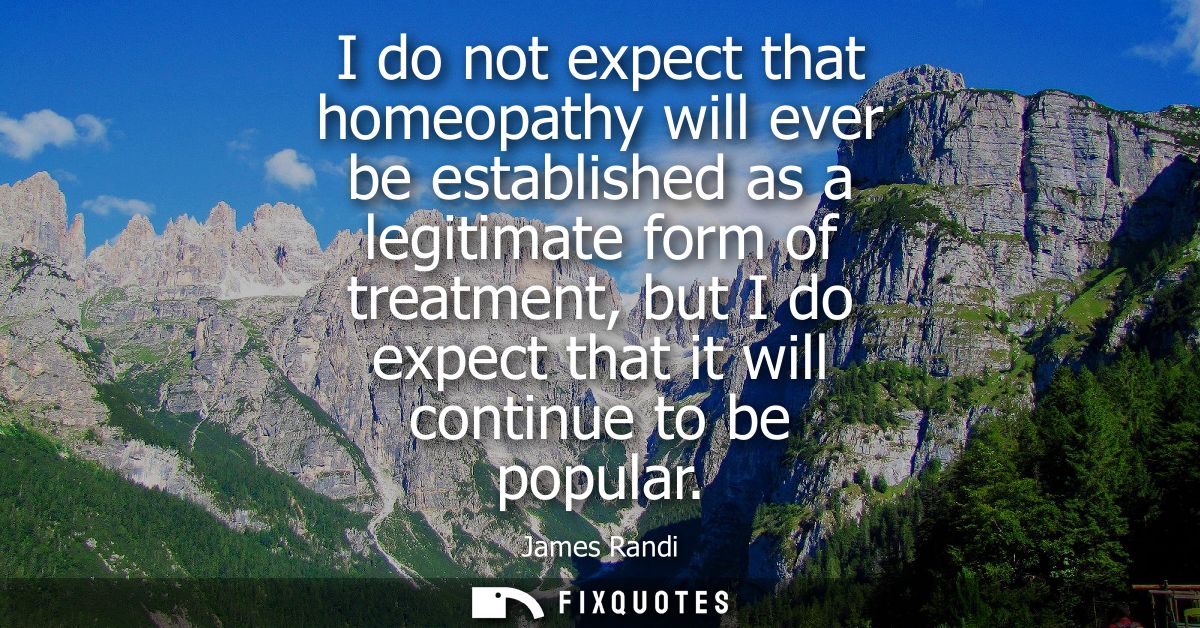 I do not expect that homeopathy will ever be established as a legitimate form of treatment, but I do expect that it will