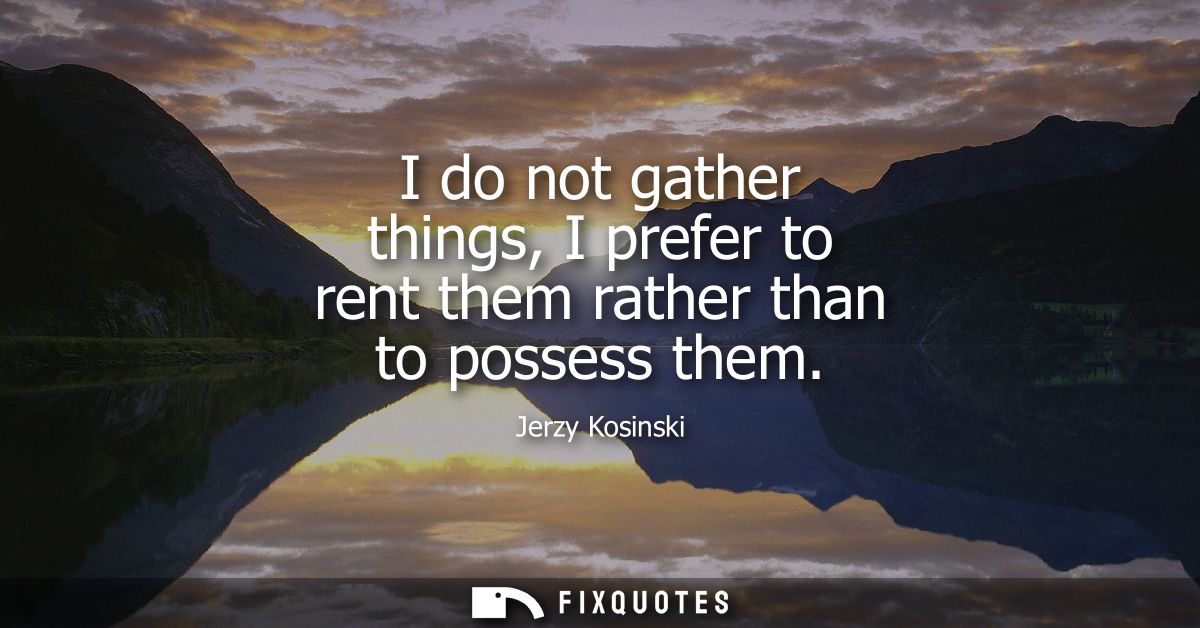 I do not gather things, I prefer to rent them rather than to possess them