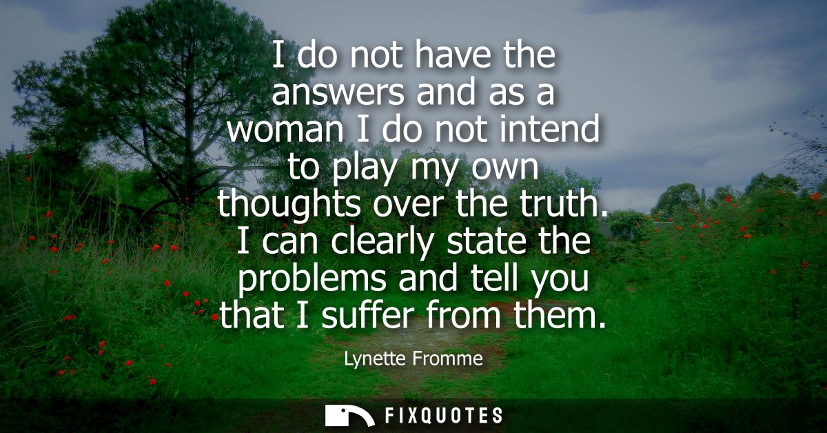I do not have the answers and as a woman I do not intend to play my own thoughts over the truth. I can clearly state the