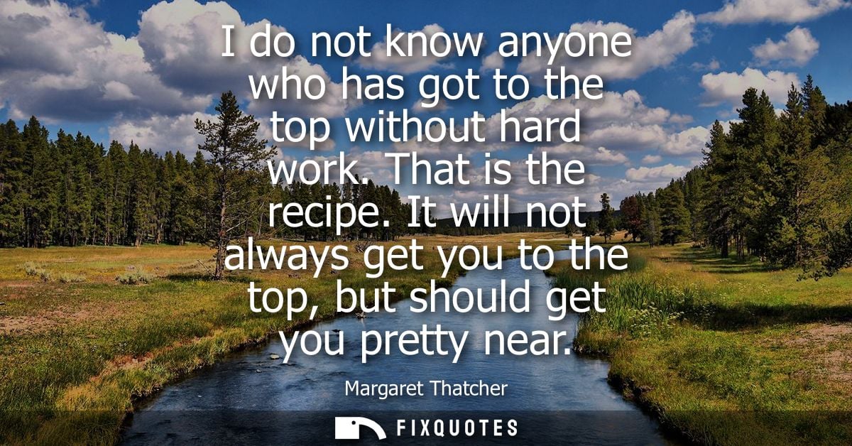 I do not know anyone who has got to the top without hard work. That is the recipe. It will not always get you to the top