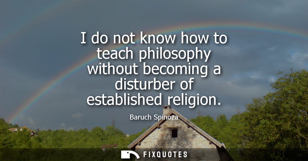 I do not know how to teach philosophy without becoming a disturber of established religion