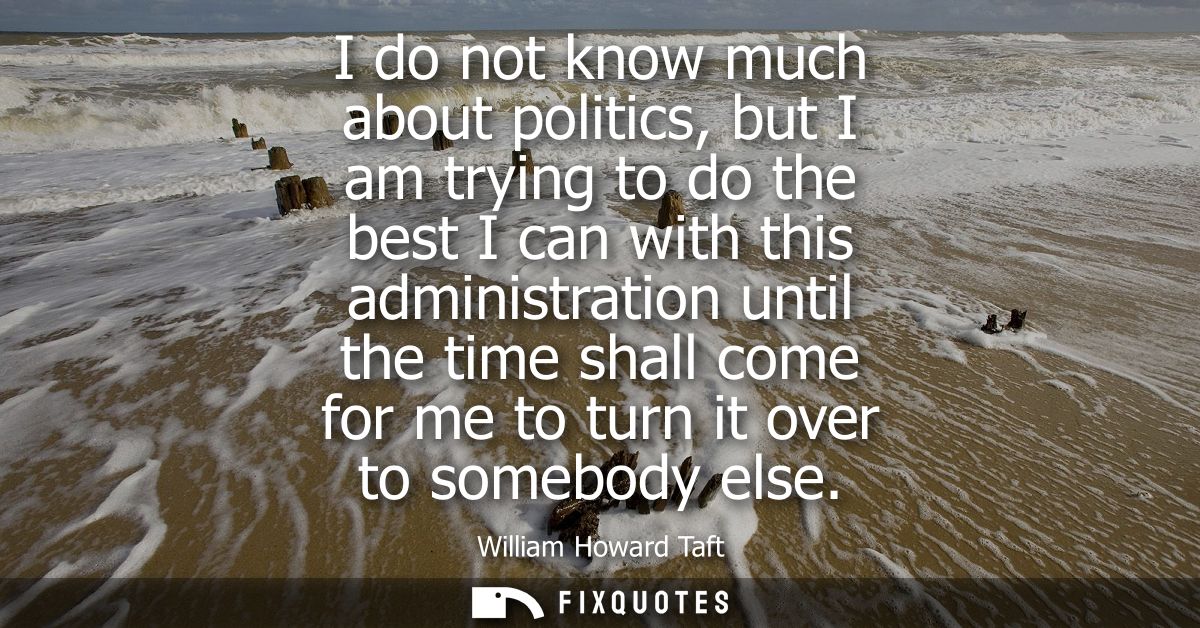 I do not know much about politics, but I am trying to do the best I can with this administration until the time shall co