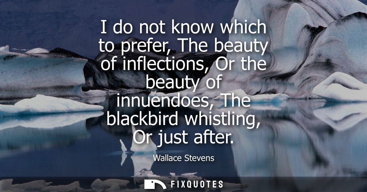 I do not know which to prefer, The beauty of inflections, Or the beauty of innuendoes, The blackbird whistling, Or just 