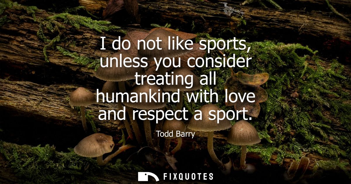 I do not like sports, unless you consider treating all humankind with love and respect a sport