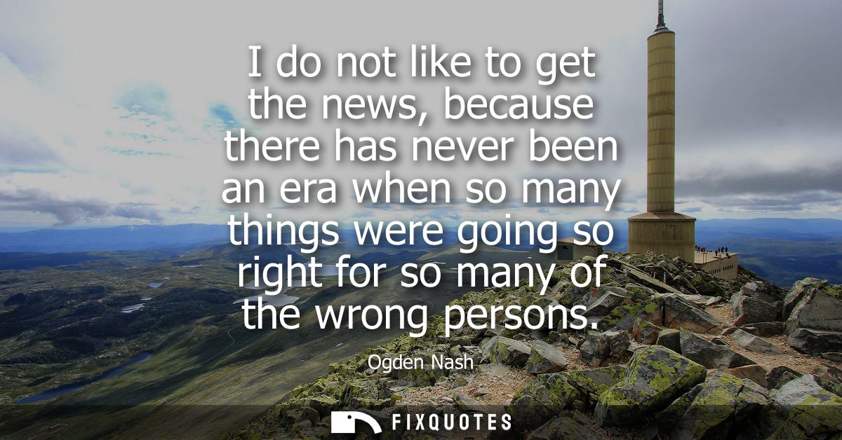 I do not like to get the news, because there has never been an era when so many things were going so right for so many o