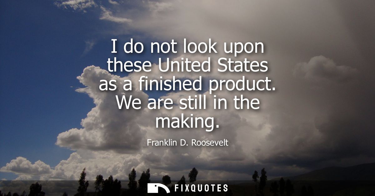 I do not look upon these United States as a finished product. We are still in the making