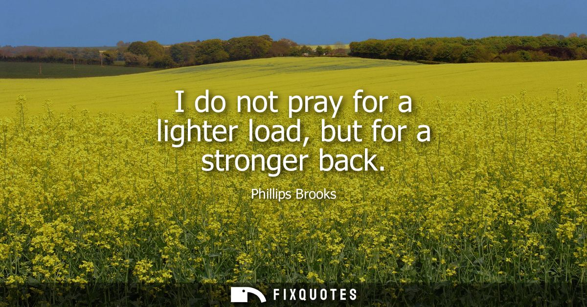 I do not pray for a lighter load, but for a stronger back