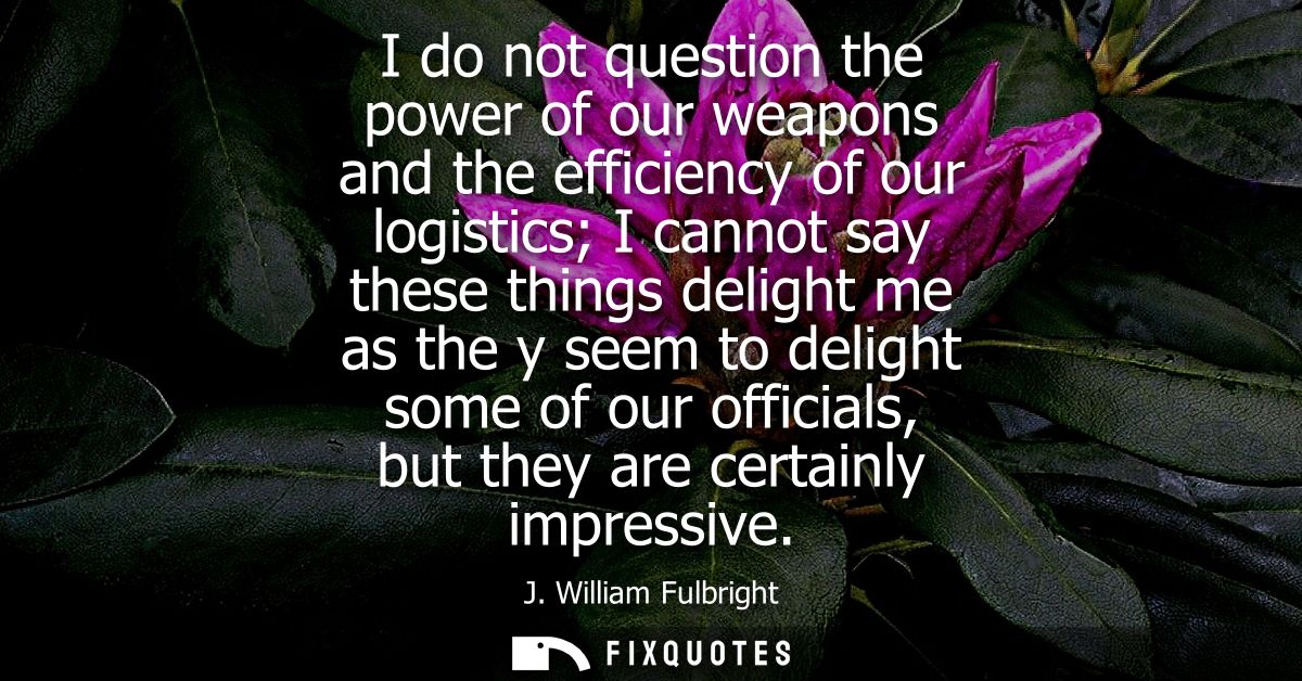 I do not question the power of our weapons and the efficiency of our logistics I cannot say these things delight me as t