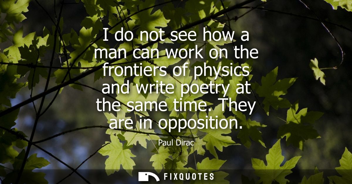 I do not see how a man can work on the frontiers of physics and write poetry at the same time. They are in opposition