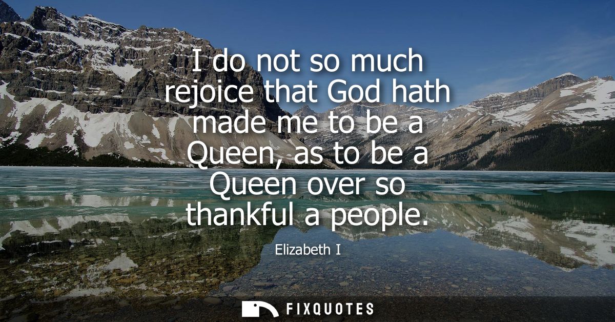 I do not so much rejoice that God hath made me to be a Queen, as to be a Queen over so thankful a people