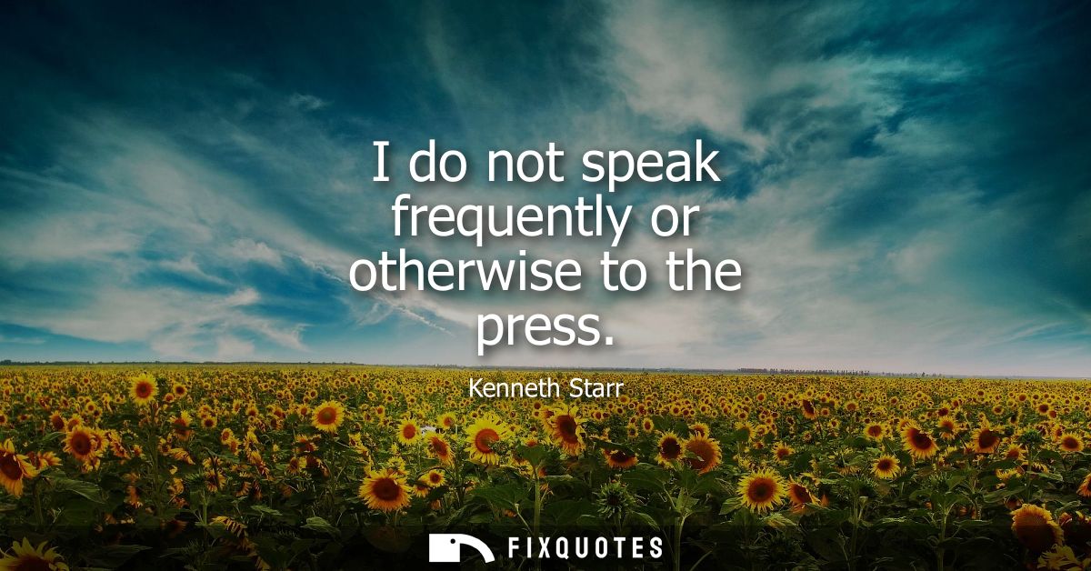 I do not speak frequently or otherwise to the press