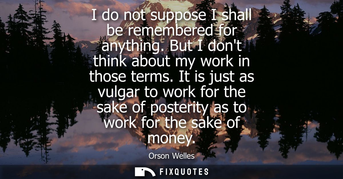 I do not suppose I shall be remembered for anything. But I dont think about my work in those terms. It is just as vulgar