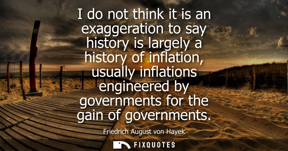 I do not think it is an exaggeration to say history is largely a history of inflation, usually inflations engineered by 