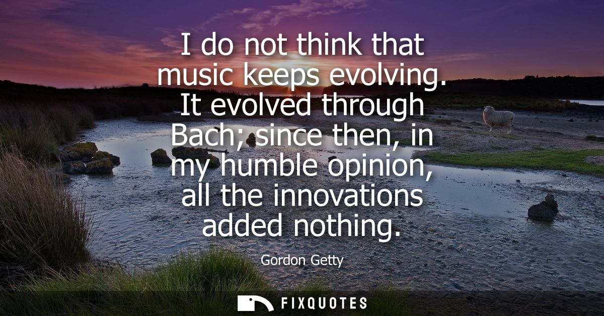 I do not think that music keeps evolving. It evolved through Bach since then, in my humble opinion, all the innovations 