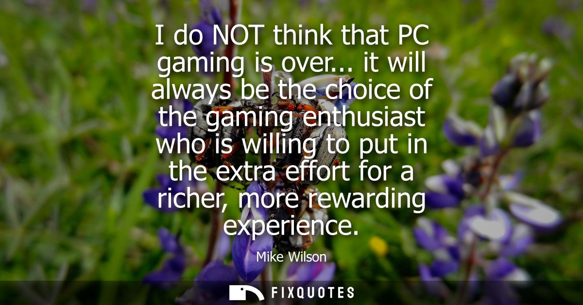 I do NOT think that PC gaming is over... it will always be the choice of the gaming enthusiast who is willing to put in 