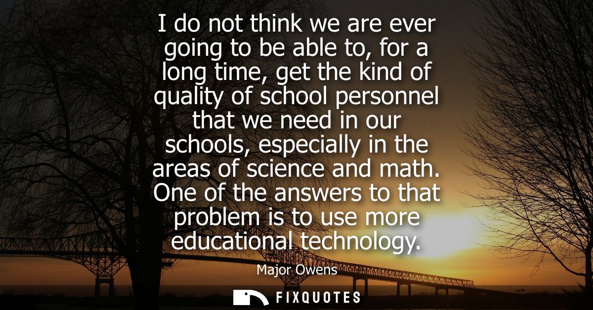 I do not think we are ever going to be able to, for a long time, get the kind of quality of school personnel that we nee