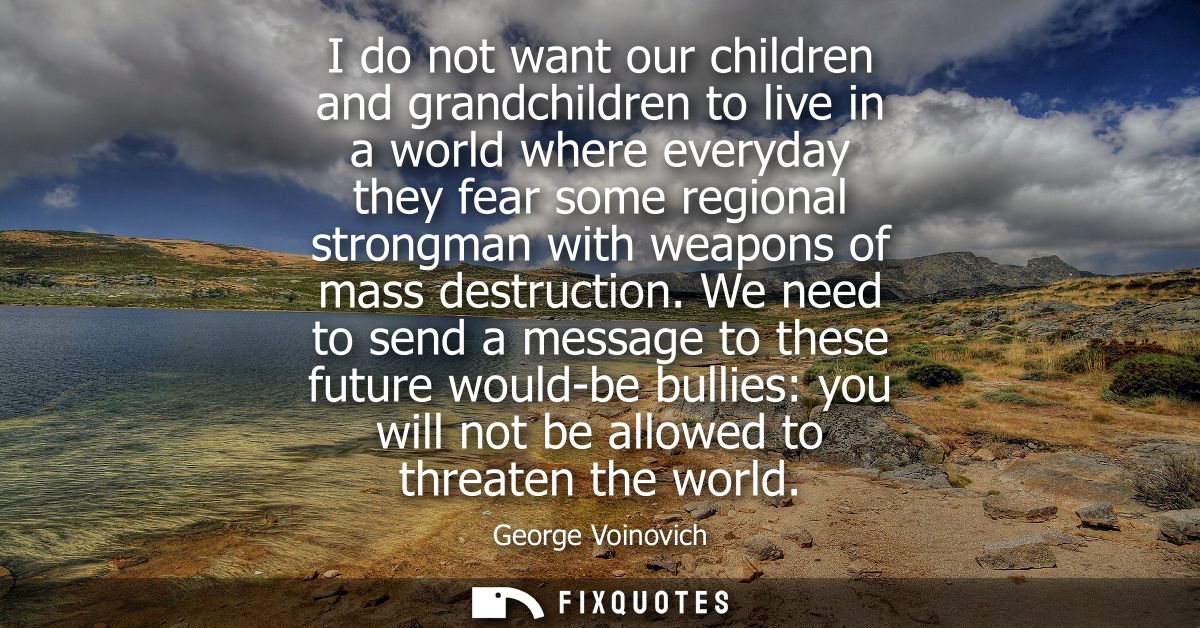 I do not want our children and grandchildren to live in a world where everyday they fear some regional strongman with we