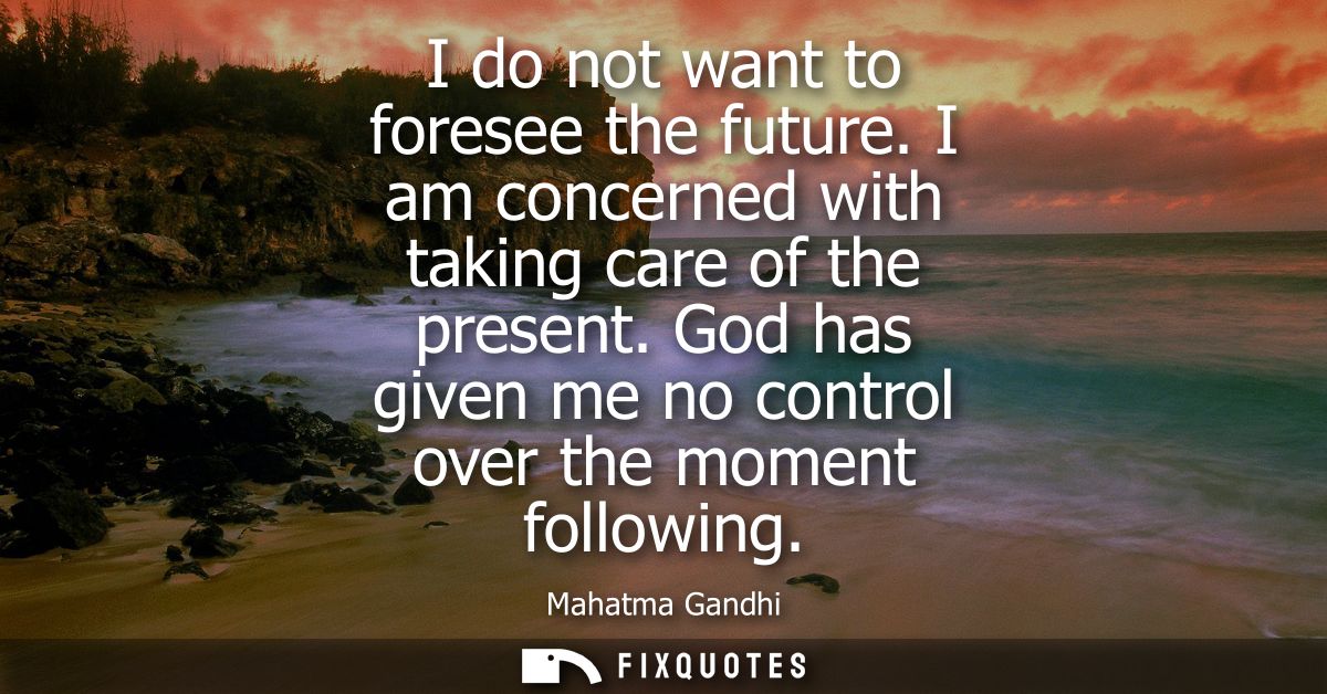 I do not want to foresee the future. I am concerned with taking care of the present. God has given me no control over th