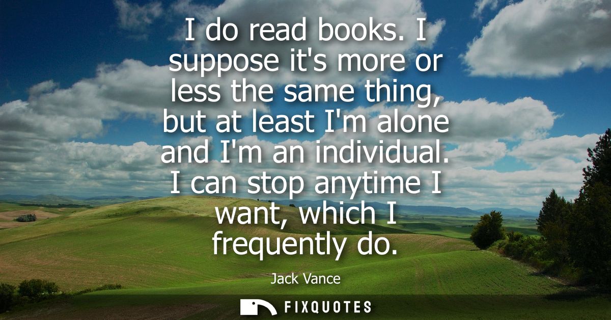 I do read books. I suppose its more or less the same thing, but at least Im alone and Im an individual. I can stop anyti